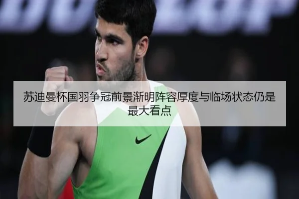苏迪曼杯国羽争冠前景渐明阵容厚度与临场状态仍是最大看点